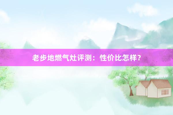老步地燃气灶评测：性价比怎样？